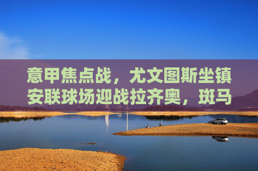 意甲焦点战，尤文图斯坐镇安联球场迎战拉齐奥，斑马军团剑指三分，意甲焦点战，尤文图斯坐镇安联球场迎战拉齐奥剑指三分