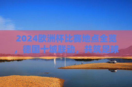 2024欧洲杯比赛地点全览，德国十城联动，共筑足球盛宴，2024欧洲杯，德国十城联动，足球盛宴全览