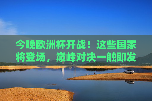 今晚欧洲杯开战！这些国家将登场，巅峰对决一触即发，今晚欧洲杯开战！巅峰对决一触即发