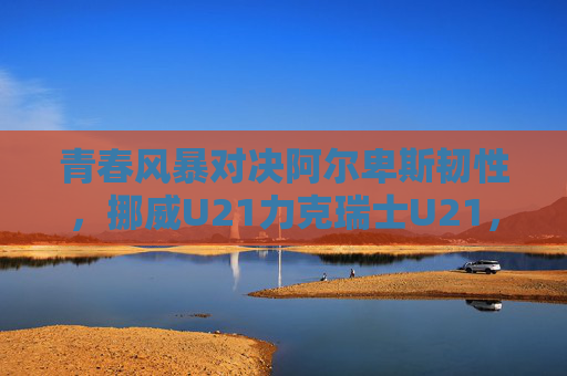 青春风暴对决阿尔卑斯韧性，挪威U21力克瑞士U21，欧青赛小组赛上演北欧与南欧的激情碰撞，青春风暴对决阿尔卑斯韧性，挪威U21力克瑞士U21欧青赛上演北欧南欧激情碰撞