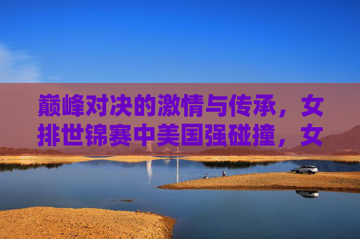 巅峰对决的激情与传承，女排世锦赛中美国强碰撞，女排世锦赛巅峰对决，中美国强碰撞，激情与传承共燃