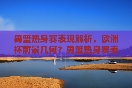 男篮热身赛表现解析，欧洲杯前景几何？男篮热身赛表现解析，欧洲杯前景几何？