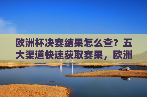 欧洲杯决赛结果怎么查?五大渠道快速获取赛果,欧洲杯决赛结果查询,五大渠道快速获取赛果