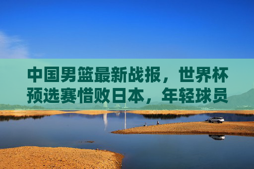 中国男篮最新战报,世界杯预选赛惜败日本,年轻球员成长与问题并存