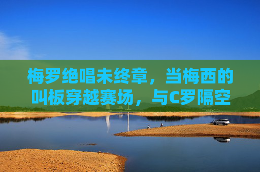 梅罗绝唱未终章,当梅西的叫板穿越赛场,与C罗隔空共振,梅罗绝唱未终章,隔空共振续传奇