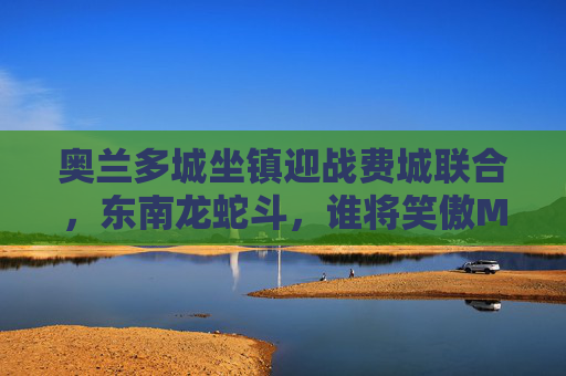 奥兰多城坐镇迎战费城联合,东南龙蛇斗,谁将笑傲MLS夜空?东南龙蛇斗,奥兰多城迎战费城联合,笑傲MLS夜空