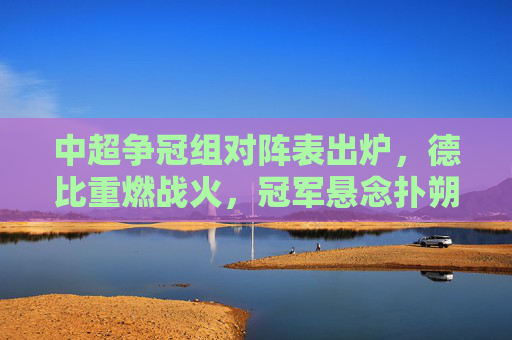 中超争冠组对阵表出炉，德比重燃战火，冠军悬念扑朔迷离，中超争冠组对阵亮相，德比重燃战火冠军悬念难料