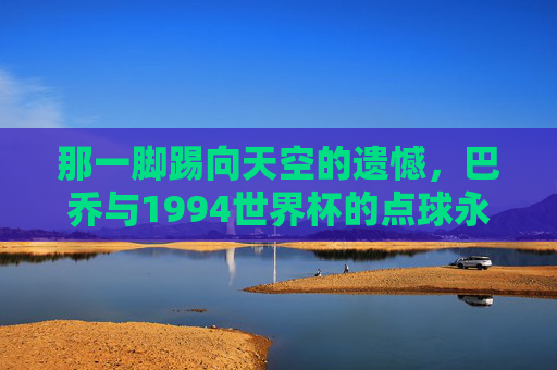 那一脚踢向天空的遗憾，巴乔与1994世界杯的点球永恒，巴乔1994世界杯点球，踢向天空的永恒遗憾