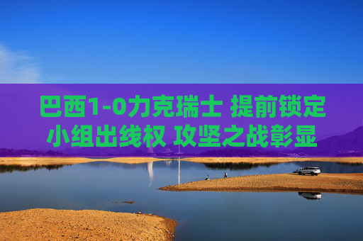 巴西1-0力克瑞士 提前锁定小组出线权 攻坚之战彰显强队底蕴