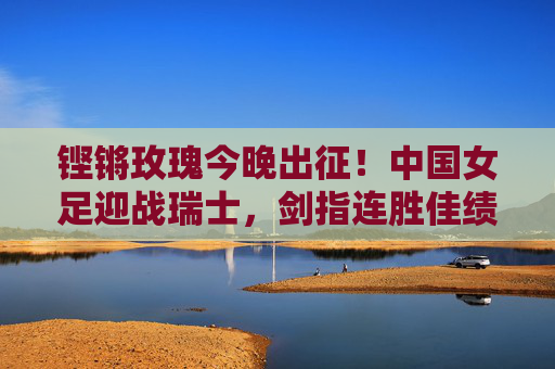 铿锵玫瑰今晚出征！中国女足迎战瑞士，剑指连胜佳绩，铿锵玫瑰今晚出征迎战瑞士 剑指连胜