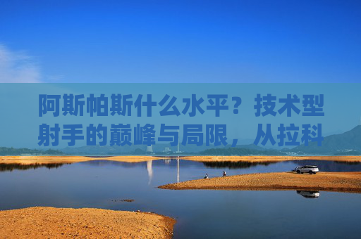 阿斯帕斯什么水平？技术型射手的巅峰与局限，从拉科国王到西班牙国家队关键先生，阿斯帕斯，技术型射手的巅峰与局限，从拉科国王到西班牙关键先生