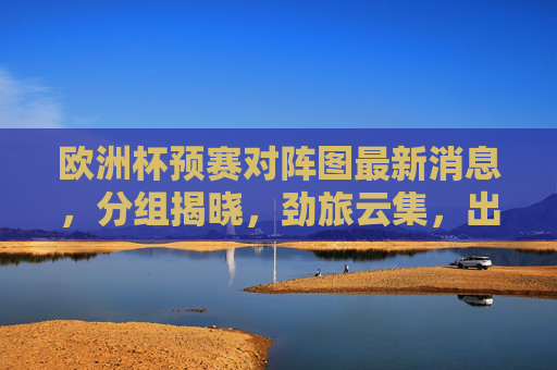 欧洲杯预赛对阵图最新消息，分组揭晓，劲旅云集，出线形势悬念丛生，欧洲杯预赛分组揭晓劲旅云集出线形势悬念丛生