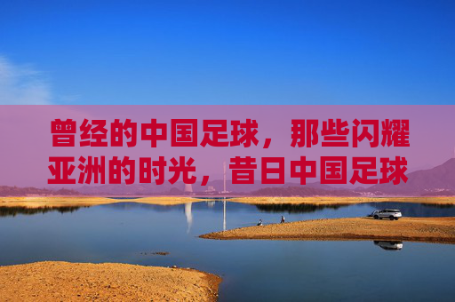 曾经的中国足球,那些闪耀亚洲的时光,昔日中国足球的亚洲荣光