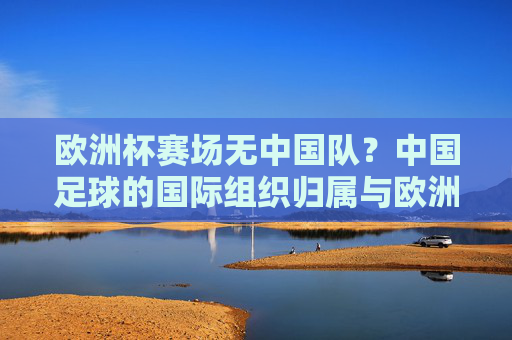 欧洲杯赛场无中国队？中国足球的国际组织归属与欧洲足球的关联，欧洲杯为何无中国队？中国足球国际组织归属与欧洲足球的关联