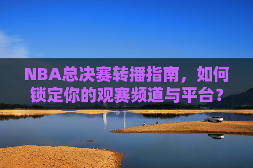 NBA总决赛转播指南，如何锁定你的观赛频道与平台？NBA总决赛转播指南，锁定观赛频道与平台
