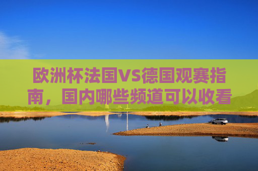 欧洲杯法国VS德国观赛指南,国内哪些频道可以收看?欧洲杯法国VS德国观赛指南,国内收看频道一览