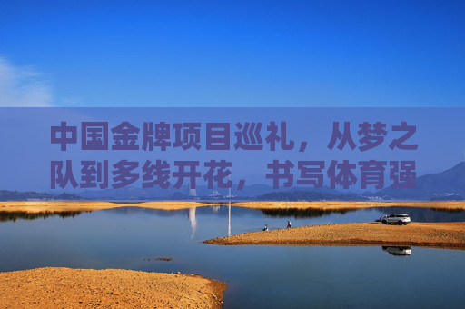中国金牌项目巡礼,从梦之队到多线开花,书写体育强国传奇