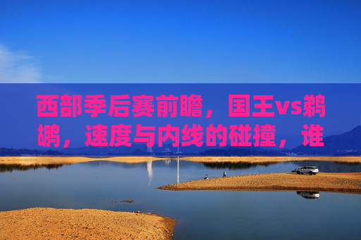 西部季后赛前瞻，国王vs鹈鹕，速度与内线的碰撞，谁能笑到最后？西部季后赛前瞻，国王速度对决鹈鹕内线，谁能笑到最后？