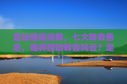 足坛悬案待解，七大转会悬念，谁将搅动转会风云？足坛七大转会悬念，谁将搅动风云？