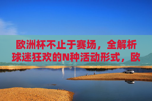 欧洲杯不止于赛场，全解析球迷狂欢的N种活动形式，欧洲杯不止赛场，球迷狂欢N种活动全解析