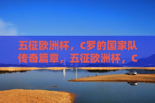 五征欧洲杯,C罗的国家队传奇篇章,五征欧洲杯,C罗铸就国家队传奇