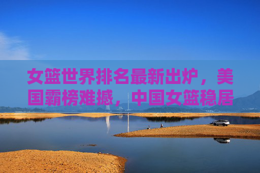 女篮世界排名最新出炉,美国霸榜难撼,中国女篮稳居前十,女篮世界排名最新出炉,美国霸榜难撼,中国女篮稳居前十