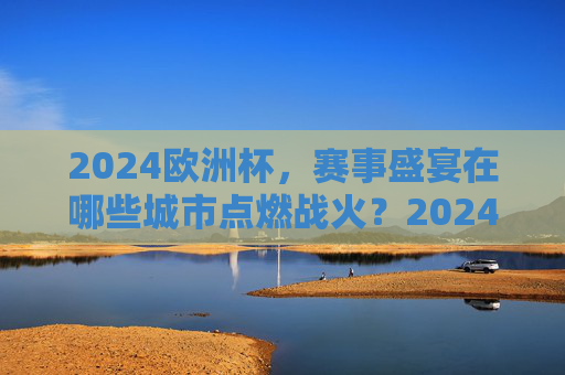 2024欧洲杯，赛事盛宴在哪些城市点燃战火？2024欧洲杯，赛事盛宴在哪些城市点燃？
