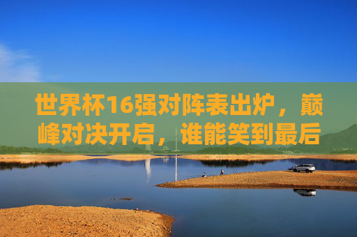 世界杯16强对阵表出炉，巅峰对决开启，谁能笑到最后？世界杯16强对阵表出炉，巅峰对决开启谁能笑到最后？