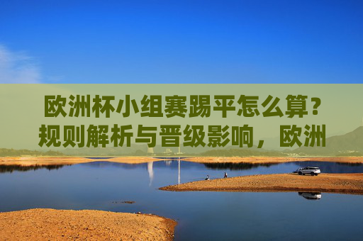 欧洲杯小组赛踢平怎么算？规则解析与晋级影响，欧洲杯小组赛踢平规则解析与晋级影响