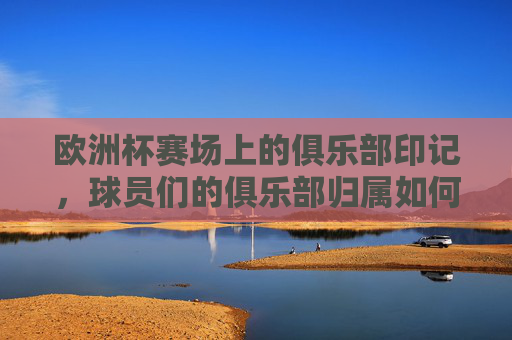 欧洲杯赛场上的俱乐部印记,球员们的俱乐部归属如何影响赛事?欧洲杯,俱乐部印记如何影响赛事