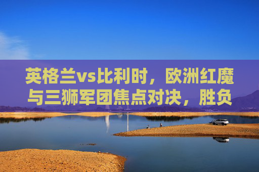 英格兰vs比利时，欧洲红魔与三狮军团焦点对决，胜负预测与关键看点，英格兰vs比利时，欧洲红魔与三狮军团焦点对决，胜负预测看点