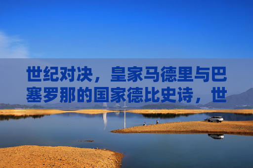 世纪对决，皇家马德里与巴塞罗那的国家德比史诗，世纪对决，皇马巴萨国家德比史诗