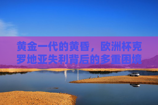黄金一代的黄昏，欧洲杯克罗地亚失利背后的多重困境，黄金一代的黄昏，克罗地亚欧洲杯失利的多重困境