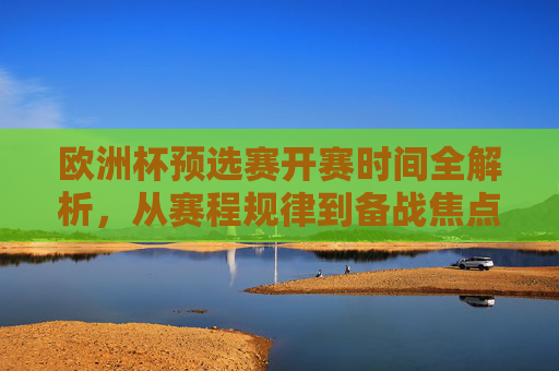 欧洲杯预选赛开赛时间全解析,从赛程规律到备战焦点,欧洲杯预选赛开赛时间全解析,赛程规律与备战焦点