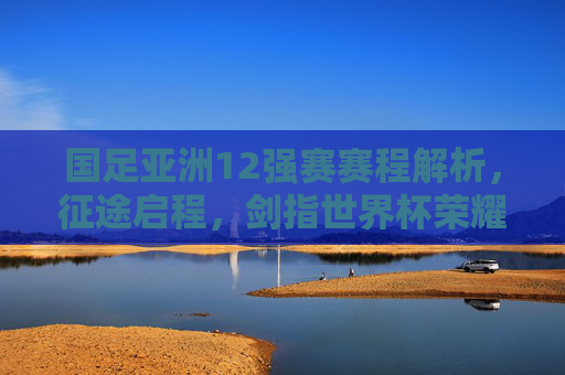 国足亚洲12强赛赛程解析,征途启程,剑指世界杯荣耀,国足亚洲12强赛赛程解析,征途启程剑指世界杯荣耀