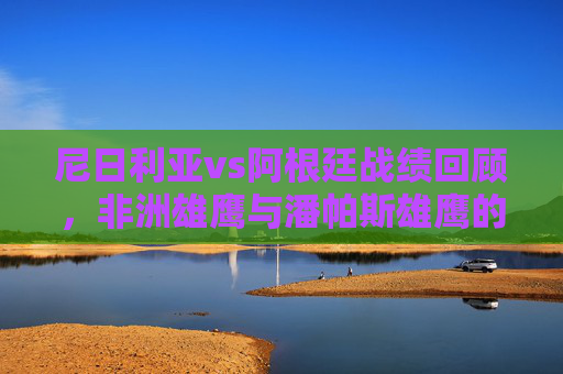 尼日利亚vs阿根廷战绩回顾，非洲雄鹰与潘帕斯雄鹰的交锋史话，非洲雄鹰对决潘帕斯雄鹰，尼日利亚vs阿根廷交锋史话