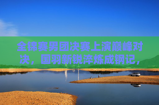 全锦赛男团决赛上演巅峰对决,国羽新锐淬炼成钢记,全锦赛男团决赛国羽新锐巅峰对决淬炼成钢