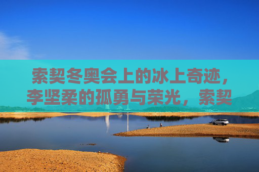 索契冬奥会上的冰上奇迹,李坚柔的孤勇与荣光,索契冰上奇迹,李坚柔的孤勇与荣光