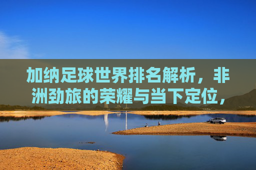 加纳足球世界排名解析,非洲劲旅的荣耀与当下定位,加纳足球世界排名解析,非洲劲旅的荣耀与当下定位