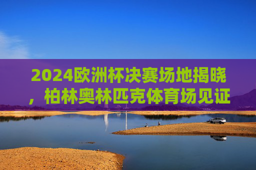 2024欧洲杯决赛场地揭晓,柏林奥林匹克体育场见证冠军诞生,2024欧洲杯决赛,柏林奥林匹克体育场见证冠军诞生
