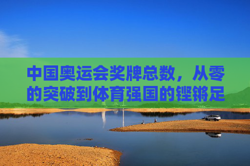 中国奥运会奖牌总数,从零的突破到体育强国的铿锵足迹