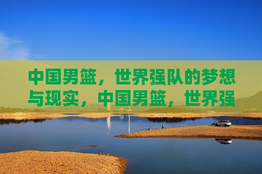 中国男篮,世界强队的梦想与现实,中国男篮,世界强队的梦想与现实