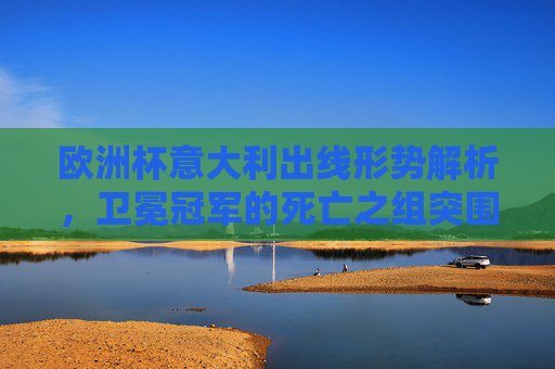 欧洲杯意大利出线形势解析，卫冕冠军的死亡之组突围战，欧洲杯卫冕冠军，死亡之组出线形势解析