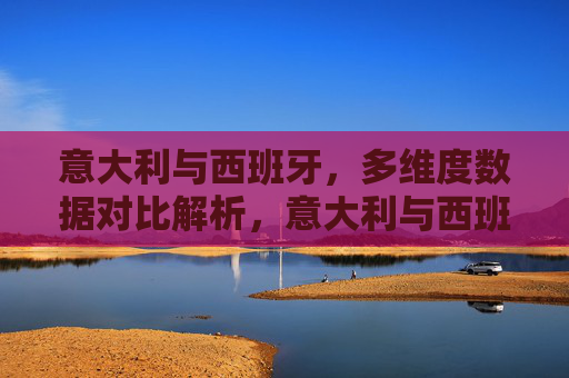 意大利与西班牙,多维度数据对比解析,意大利与西班牙,多维度数据对比解析