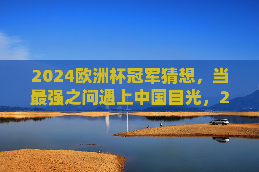 2024欧洲杯冠军猜想,当最强之问遇上中国目光,2024欧洲杯冠军猜想,最强之问遇上中国目光