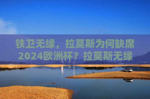铁卫无缘，拉莫斯为何缺席2024欧洲杯？拉莫斯无缘2024欧洲杯，铁卫缺席原因