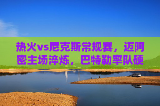 热火vs尼克斯常规赛,迈阿密主场淬炼,巴特勒率队硬尼克斯铁血防线,热火主场巴特勒硬撼尼克斯铁血防线