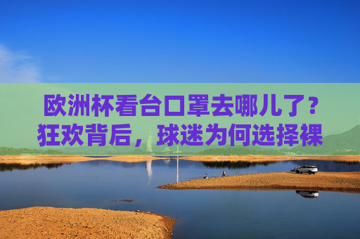 欧洲杯看台口罩去哪儿了?狂欢背后,球迷为何选择裸脸?欧洲杯狂欢看台,口罩消失,球迷裸脸的选择
