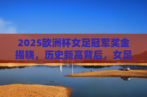2025欧洲杯女足冠军奖金揭晓,历史新高背后,女足运动迎来钱景时代,2025欧洲杯女足冠军奖金历史新高,女足运动钱景时代开启
