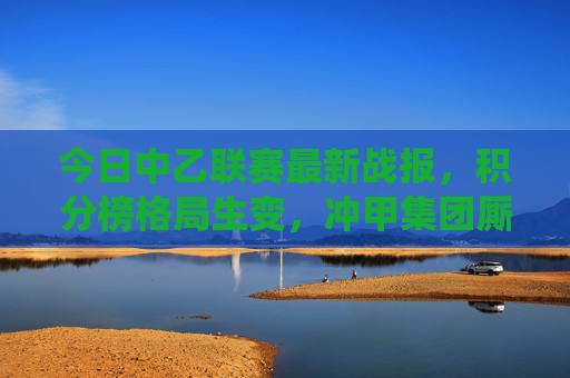 今日中乙联赛最新战报，积分榜格局生变，冲甲集团厮杀升级，保级队迎关键战役，中乙最新战报，积分榜格局生变，冲甲厮杀升级保级迎关键战